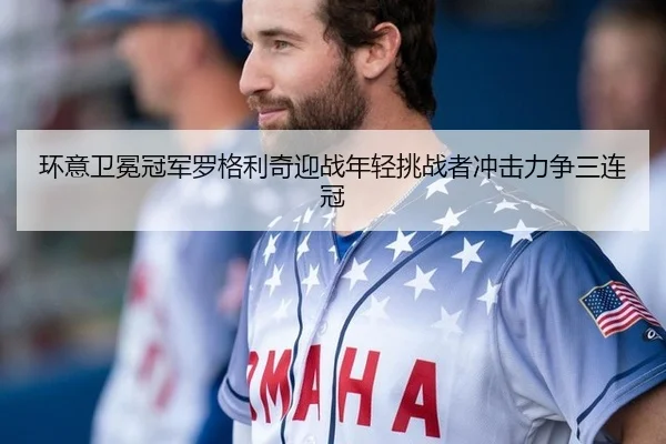 环意卫冕冠军罗格利奇迎战年轻挑战者冲击力争三连冠
