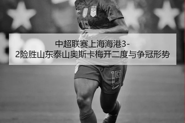 中超联赛上海海港3-2险胜山东泰山奥斯卡梅开二度与争冠形势