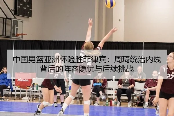 中国男篮亚洲杯险胜菲律宾：周琦统治内线背后的阵容隐忧与后续挑战